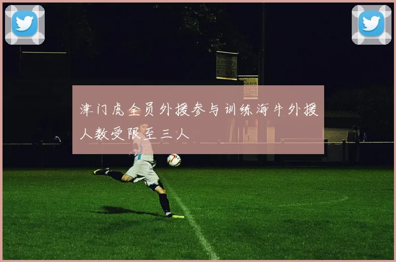 津门虎全员外援参与训练海牛外援人数受限至三人