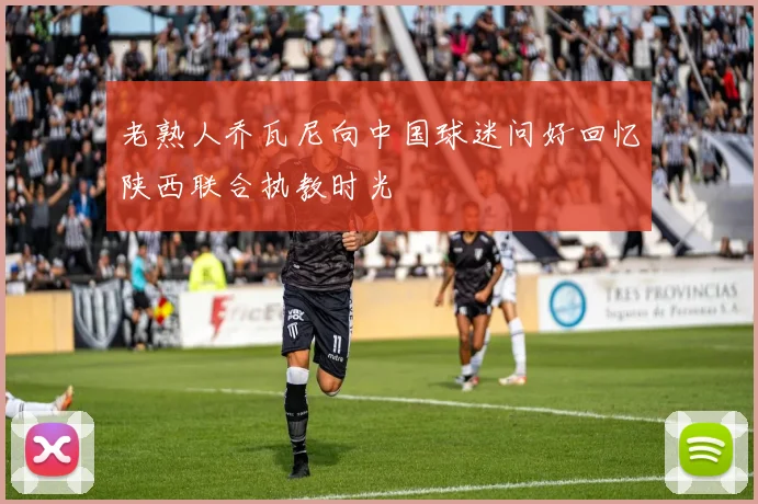 老熟人乔瓦尼向中国球迷问好回忆陕西联合执教时光
