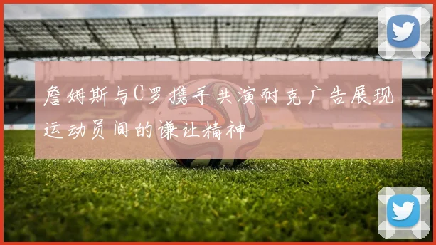 詹姆斯与C罗携手共演耐克广告展现运动员间的谦让精神