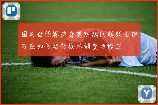 国足世预赛热身赛防线问题频出伊万应如何进行战术调整与修正