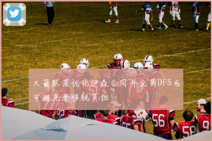 火箭队若优化伊森合同并交易DFS或可避免奢侈税负担