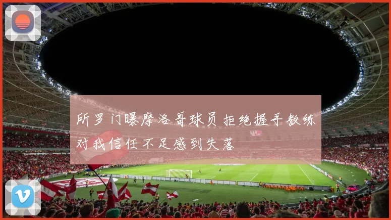 所罗门曝摩洛哥球员拒绝握手教练对我信任不足感到失落