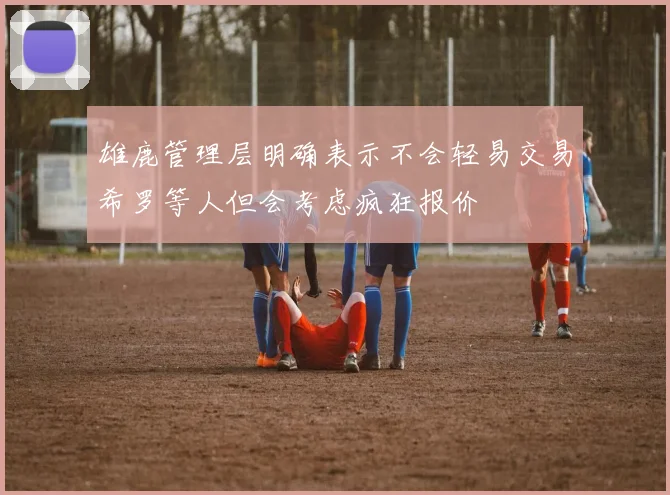 雄鹿管理层明确表示不会轻易交易希罗等人但会考虑疯狂报价