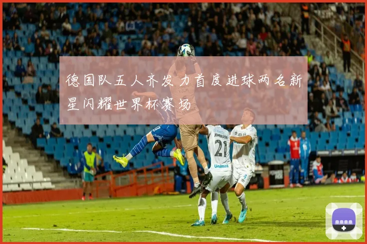 德国队五人齐发力首度进球两名新星闪耀世界杯赛场