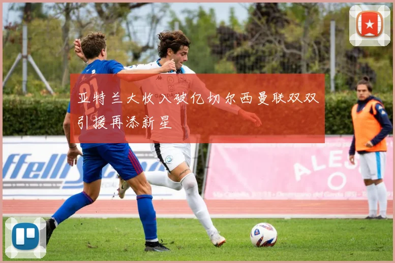 亚特兰大收入破亿切尔西曼联双双引援再添新星