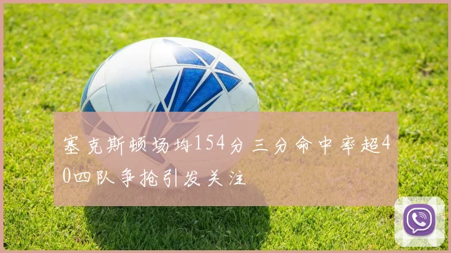 塞克斯顿场均154分三分命中率超40四队争抢引发关注
