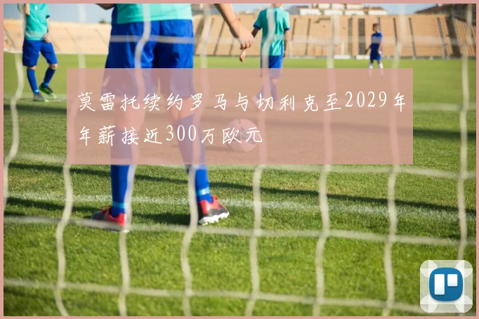 莫雷托续约罗马与切利克至2029年年薪接近300万欧元