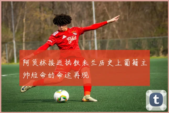 阿莫林接近执教米兰历史上葡籍主帅短命的命运再现