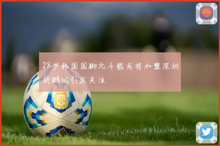 28岁韩国国脚元斗载或将加盟深圳新鹏城引发关注