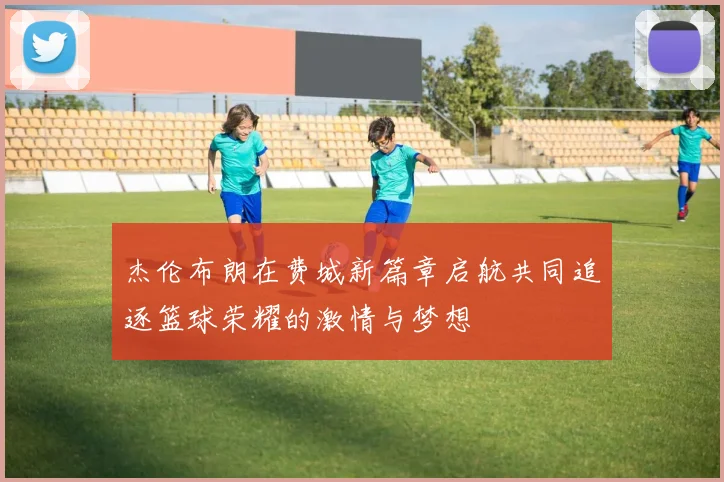 杰伦布朗在费城新篇章启航共同追逐篮球荣耀的激情与梦想
