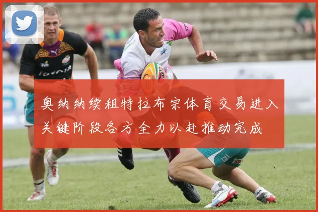 奥纳纳续租特拉布宗体育交易进入关键阶段各方全力以赴推动完成