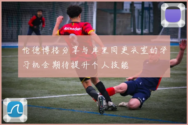 伦德博格分享与库里同更衣室的学习机会期待提升个人技能