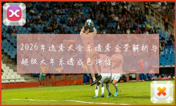 2026年选秀大会乐透秀全景解析与超级大年乐透成色评估