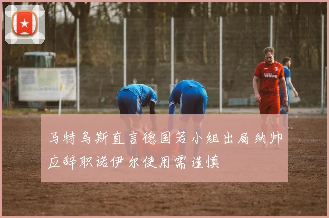 马特乌斯直言德国若小组出局纳帅应辞职诺伊尔使用需谨慎