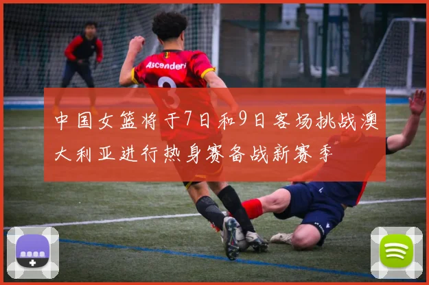 中国女篮将于7日和9日客场挑战澳大利亚进行热身赛备战新赛季