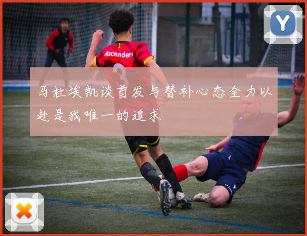马杜埃凯谈首发与替补心态全力以赴是我唯一的追求
