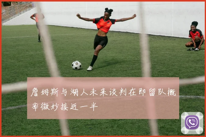 詹姆斯与湖人未来谈判在即留队概率微妙接近一半